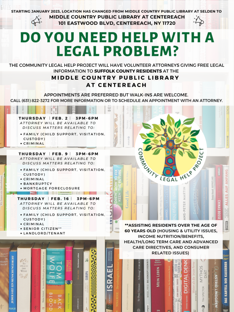 DO YOU NEED HELP WITH A LEGAL PROBLEM? The Community Legal Help Project will have volunteer attorneys giving free legal information to Suffolk County residents on the following areas of law at the following public libraries. Appointments are preferred but walk-ins are welcome. Please call (631) 822-3272 to reserve your spot. Thursday ︱Feb. 2︱ 3PM-6PM, Middle Country Public Library at Centereach Attorney will be available to discuss matters relating to: Family (CHILD SUPPORT, VISITATION, CUSTODY), Criminal Thursday ︱Feb. 9︱ 3PM-6PM Middle Country Public Library at Centereach Attorney will be available to discuss matters relating to: Family (CHILD SUPPORT, VISITATION, CUSTODY), Criminal, Bankruptcy, Mortgage Foreclosure Thursday ︱Feb. 16︱ 3PM-6PM Middle Country Public Library at Centereach Attorney will be available to discuss matters relating to: Family (CHILD SUPPORT, VISITATION, CUSTODY), Criminal, Senior Citizen**, Landlord/tenant **Assisting residents over the age of 60 years old (housing & utility issues, income nutrition/benefits, health/long term care and advanced care directives, and consumer related issues)
