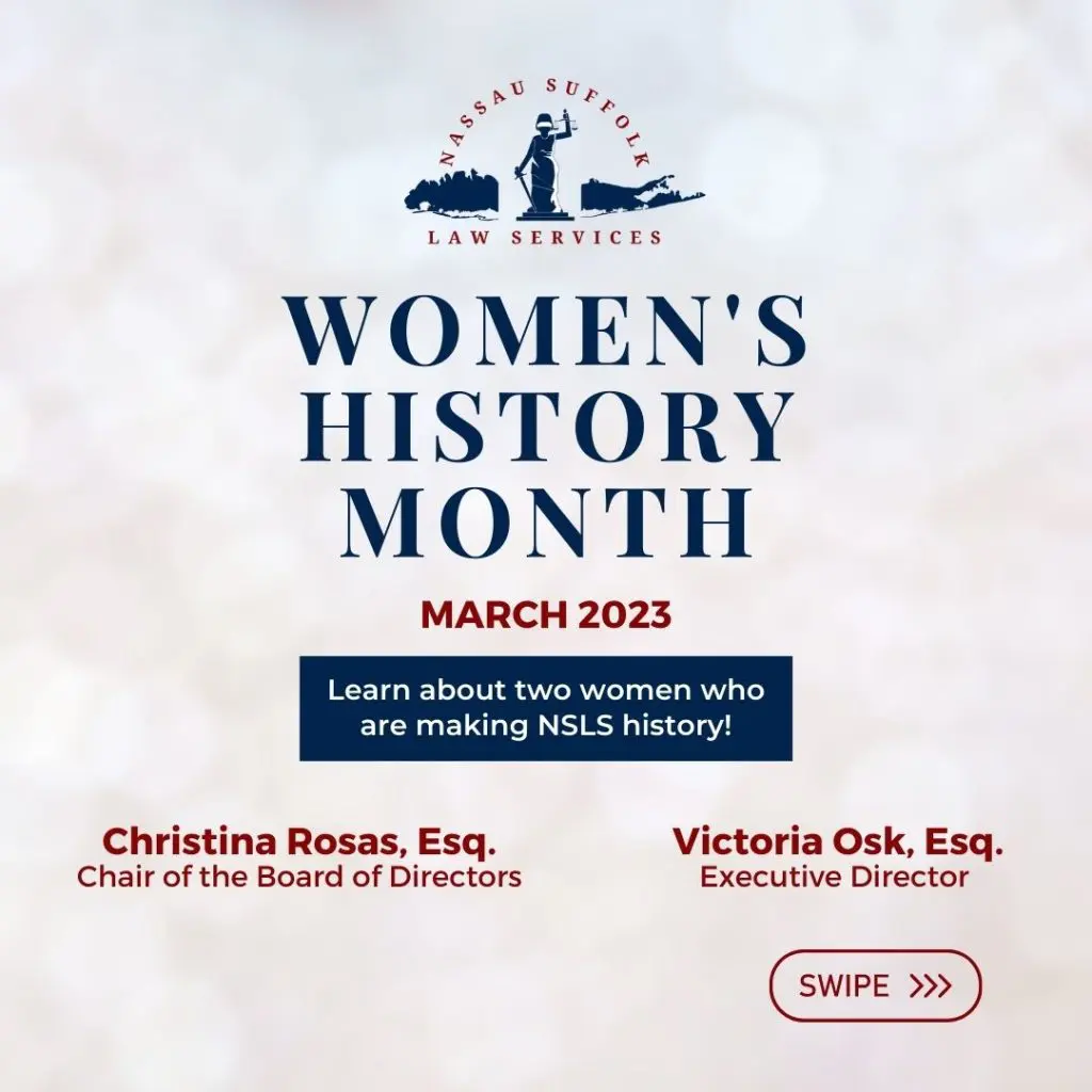 Nassau Suffolk Law Services Women’s History Month March 2023 Learn about two women who are making NSLS history! Christina Rosas, Esq. Chair of the Board of Directors Victoria Osk, Esq. Executive Director 