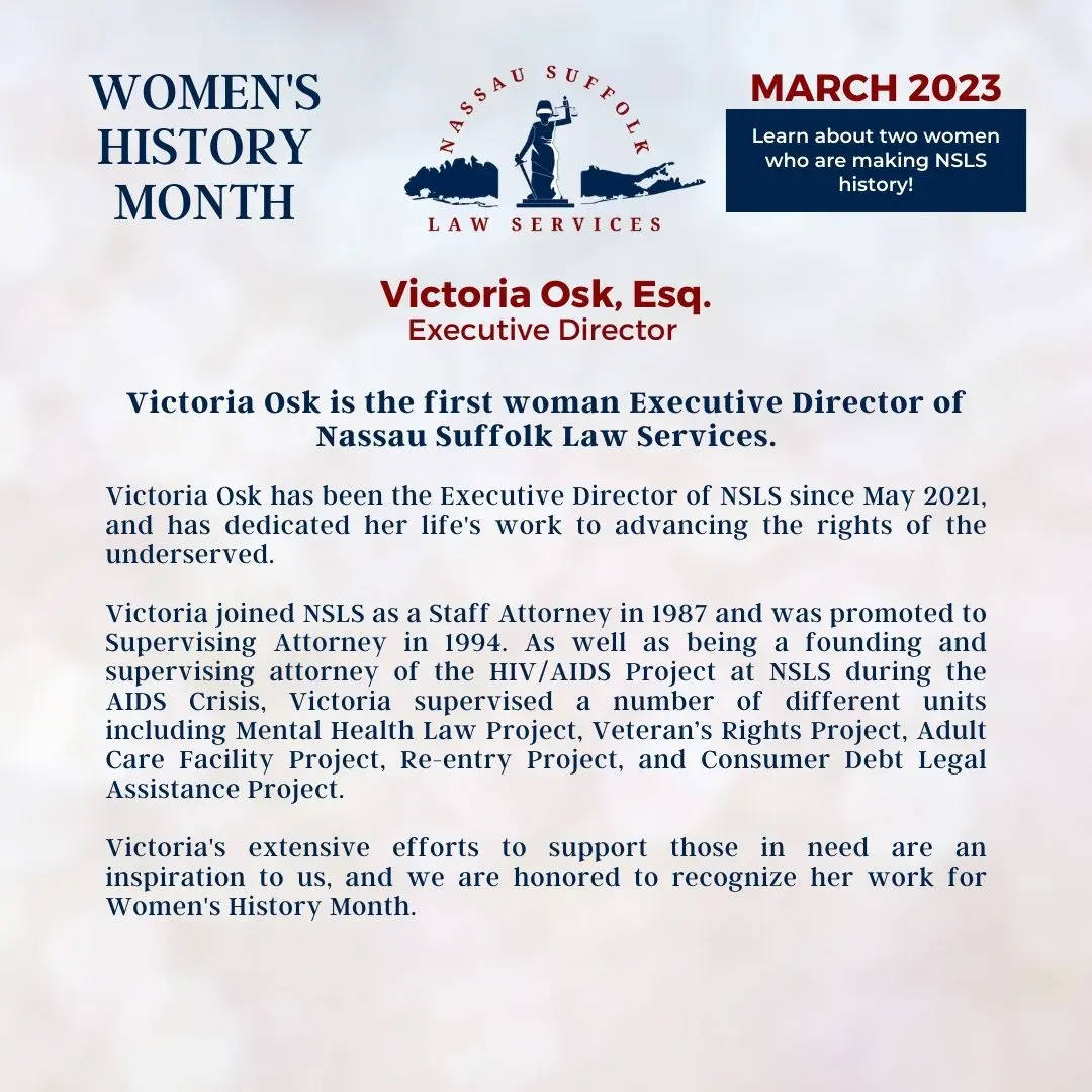 Nassau Suffolk Law Services Women’s History Month March 2023 Learn about two women who are making NSLS history! Victoria Osk, Esq. Executive Director Victoria Osk is the first woman Executive Director of Nassau Suffolk Law Services. Victoria Osk has been the Executive Director of NSLS since May 2021, and has dedicated her life's work to advancing the rights of the underserved. Victoria joined NSLS as a Staff Attorney in 1987 and was promoted to Supervising Attorney in 1994. As well as being a founding and supervising attorney of the HIV/AIDS Project at NSLS during the AIDS Crisis, Victoria supervised a number of different units including Mental Health Law Project, Veteran’s Rights Project, Adult Care Facility Project, Re-entry Project, and Consumer Debt Legal Assistance Project. Victoria's extensive efforts to support those in need are an inspiration to us, and we are honored to recognize her work for Women's History Month.