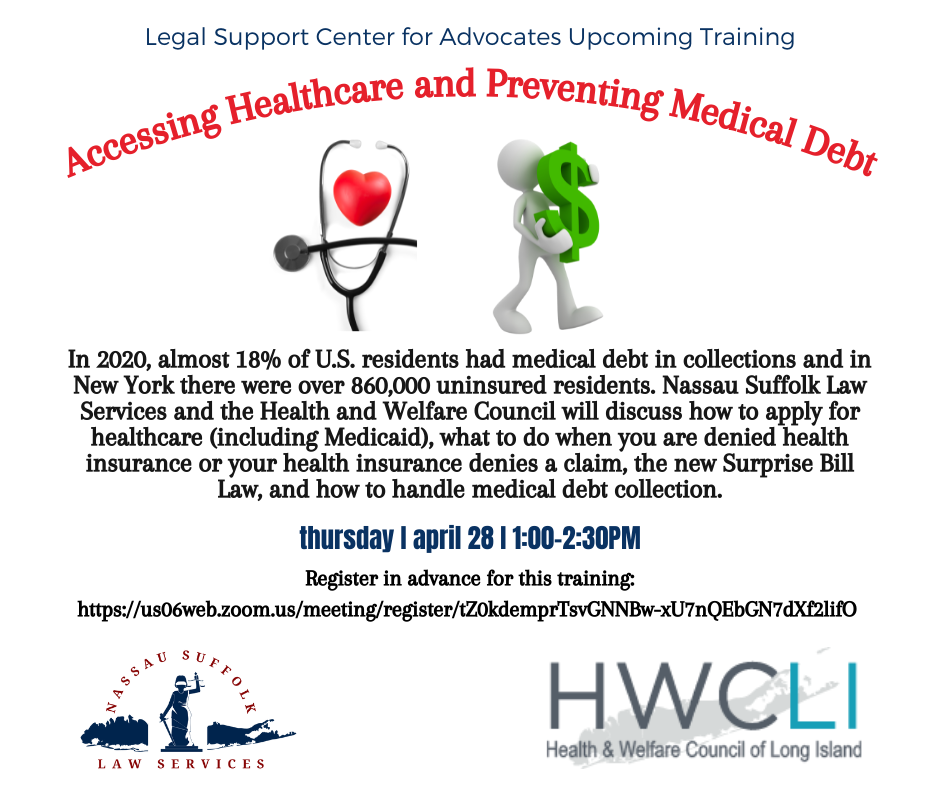 Accessing Healthcare and Preventing Medical Debt. In 2020, almost 18% of U.S. residents had medical debt in collections and in New York there were over 860,000 uninsured residents. Nassau Suffolk Law Services and the Health and Welfare Council will discuss how to apply for healthcare (including Medicaid), what to do when you are denied health insurance or your health insurance denies a claim, the new Surprise Bill Law, and how to handle medical debt collection. Apr 28, 2022 01:00 PM