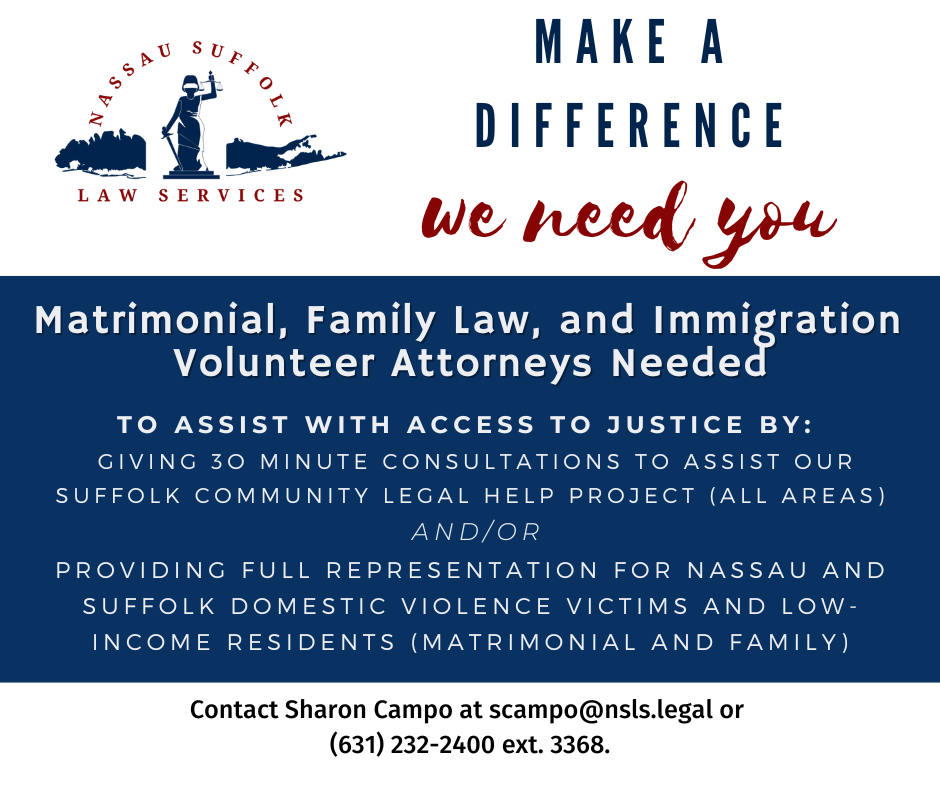 Matrimonial, Family Law, and Immigration  Volunteer Attorneys Needed. to assist with access to justice by:   giving 3o minute consultations to assist our suffolk community legal help project (all areas)  and/or providing full representation for nassau and suffolk domestic violence victims and low-income residents (Matrimonial and family). Contact Sharon Campo at scampo@nsls.legal or  (631) 232-2400 ext. 3368. 