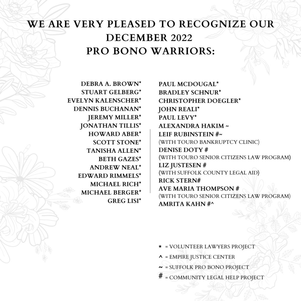 Image with text stating" WE ARE VERY PLEASED TO RECOGNIZE OUR DECEMBER 2022 PRO BONO WARRIORS: DEBRA A. BROWN*, STUART GELBERG*,EVELYN KALENSCHER*, DENNIS BUCHANAN*, JEREMY MILLER*, JONATHAN TILLIS*, HOWARD ABER*, SCOTT STONE*, TANISHA ALLEN*, BETH GAZES*, ANDREW NEAL*, EDWARD RIMMELS*, MICHAEL RICH*, MICHAEL BERGER*, GREG LISI*, PAUL MCDOUGAL*, BRADLEY SCHNUR*, CHRISTOPHER DOEGLER*, JOHN REALI*, PAUL LEVY*, ALEXANDRA HAKIM ~, LEIF RUBINSTEIN #~ (WITH TOURO BANKRUPTCY CLINIC), DENISE DOTY # (WITH TOURO SENIOR CITIZENS LAW PROGRAM), LIZ JUSTESEN # (WITH SUFFOLK COUNTY LEGAL AID), RICK STERN#, AVE MARIA THOMPSON # (WITH TOURO SENIOR CITIZENS LAW PROGRAM), AMRITA KAHN #^. * = VOLUNTEER LAWYERS PROJECT, ^ = EMPIRE JUSTICE CENTER, ~ = SUFFOLK PRO BONO PROJECT, # = COMMUNITY LEGAL HELP PROJECT"