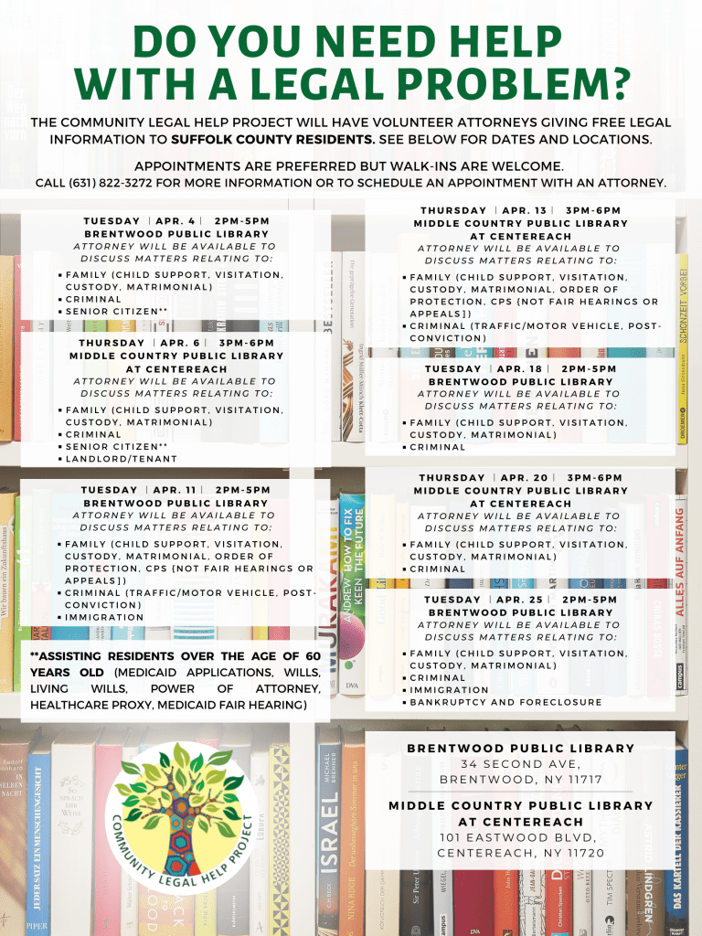 Our Community Legal Help Project will be at the Brentwood Public Library and the Middle Country Public Library (Centereach) throughout the month of April. Appointments are preferred but walk-ins are welcome. To make an appointment or for other legal issues not listed, please call our hotline at (631) 822-3272. The Community Legal Help Project Will Have Volunteer Attorneys Giving Free Legal Information To Suffolk County Residents. See Below for dates and locations. Appointments Are Preferred But Walk-ins Are Welcome. Call (631) 822-3272 For More Information Or To Schedule An Appointment With An Attorney. TUESDAY ︱APR. 4︱ 2PM-5PM BRENTWOOD PUBLIC LIBRARY ATTORNEY WILL BE AVAILABLE TO DISCUSS MATTERS RELATING TO: FAMILY (CHILD SUPPORT, VISITATION, CUSTODY, MATRIMONIAL), CRIMINAL, SENIOR CITIZEN** THURSDAY ︱APR. 6︱ 3PM-6PM MIDDLE COUNTRY PUBLIC LIBRARY AT CENTEREACH ATTORNEY WILL BE AVAILABLE TO DISCUSS MATTERS RELATING TO: FAMILY (CHILD SUPPORT, VISITATION, CUSTODY, MATRIMONIAL), CRIMINAL, SENIOR CITIZEN**, LANDLORD/TENANT TUESDAY ︱APR. 11︱ 2PM-5PM BRENTWOOD PUBLIC LIBRARY ATTORNEY WILL BE AVAILABLE TO DISCUSS MATTERS RELATING TO: FAMILY (CHILD SUPPORT, VISITATION, CUSTODY, MATRIMONIAL, ORDER OF PROTECTION, CPS {NOT FAIR HEARINGS OR APPEALS]), CRIMINAL (TRAFFIC/MOTOR VEHICLE, POST-CONVICTION), IMMIGRATION THURSDAY ︱APR. 13︱ 3PM-6PM MIDDLE COUNTRY PUBLIC LIBRARY AT CENTEREACH ATTORNEY WILL BE AVAILABLE TO DISCUSS MATTERS RELATING TO: FAMILY (CHILD SUPPORT, VISITATION, CUSTODY, MATRIMONIAL, ORDER OF PROTECTION, CPS {NOT FAIR HEARINGS OR APPEALS]), CRIMINAL (TRAFFIC/MOTOR VEHICLE, POST-CONVICTION) TUESDAY ︱APR. 18︱ 2PM-5PM BRENTWOOD PUBLIC LIBRARY ATTORNEY WILL BE AVAILABLE TO DISCUSS MATTERS RELATING TO: FAMILY (CHILD SUPPORT, VISITATION, CUSTODY, MATRIMONIAL), CRIMINAL THURSDAY ︱APR. 20︱ 3PM-6PM MIDDLE COUNTRY PUBLIC LIBRARY AT CENTEREACH ATTORNEY WILL BE AVAILABLE TO DISCUSS MATTERS RELATING TO: FAMILY (CHILD SUPPORT, VISITATION, CUSTODY, MATRIMONIAL), CRIMINAL TUESDAY ︱APR. 25︱ 2PM-5PM BRENTWOOD PUBLIC LIBRARY ATTORNEY WILL BE AVAILABLE TO DISCUSS MATTERS RELATING TO: FAMILY (CHILD SUPPORT, VISITATION, CUSTODY, MATRIMONIAL), CRIMINAL, IMMIGRATION, BANKRUPTCY AND FORECLOSURE BRENTWOOD PUBLIC LIBRARY 34 SECOND AVE, BRENTWOOD, NY 11717 MIDDLE COUNTRY PUBLIC LIBRARY AT CENTEREACH 101 EASTWOOD BLVD, CENTEREACH, NY 11720 **Assisting residents over the age of 60 years old (Medicaid Applications, Wills, Living Wills, Power of Attorney, Healthcare Proxy, Medicaid Fair Hearing) Community Legal Help Project 