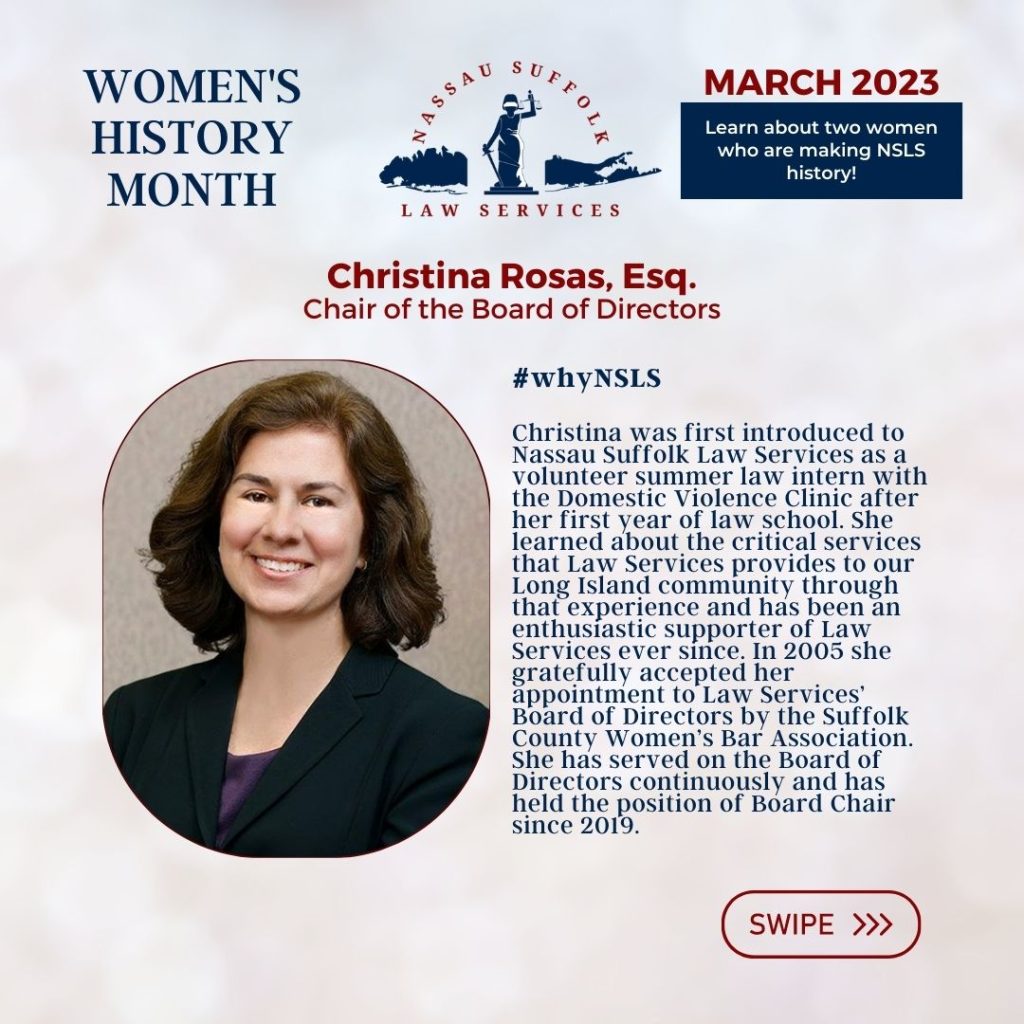 Nassau Suffolk Law Services Women’s History Month March 2023 Learn about two women who are making NSLS history! Christina Rosas, Esq. Chair of the Board of Directors #whyNSLS Christina was first introduced to Nassau Suffolk Law Services as a volunteer summer law intern with the Domestic Violence Clinic after her first year of law school. She learned about the critical services that Law Services provides to our Long Island community through that experience and has been an enthusiastic supporter of Law Services ever since. In 2005 she gratefully accepted her appointment to Law Services’ Board of Directors by the Suffolk County Women’s Bar Association. She has served on the Board of Directors continuously and has held the position of Board Chair since 2019. 