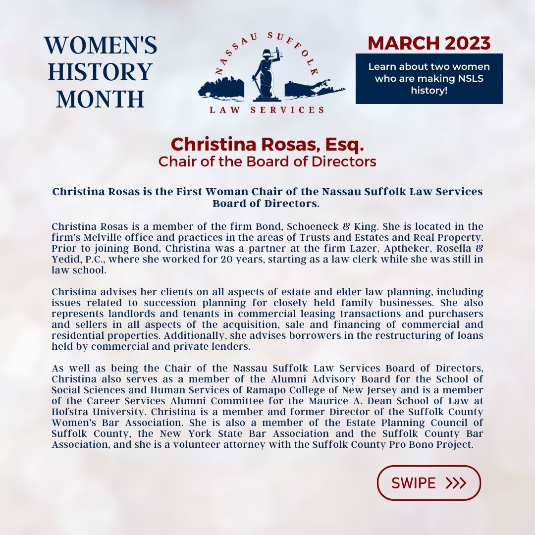 Nassau Suffolk Law Services Women’s History Month March 2023 Learn about two women who are making NSLS history! Christina Rosas, Esq. Chair of the Board of Directors Christina Rosas is the First Woman Chair of the Nassau Suffolk Law Services Board of Directors. Christina Rosas is a member of the firm Bond, Schoeneck & King. She is located in the firm’s Melville office and practices in the areas of Trusts and Estates and Real Property. Prior to joining Bond, Christina was a partner at the firm Lazer, Aptheker, Rosella & Yedid, P.C., where she worked for 20 years, starting as a law clerk while she was still in law school. Christina advises her clients on all aspects of estate and elder law planning, including issues related to succession planning for closely held family businesses. She also represents landlords and tenants in commercial leasing transactions and purchasers and sellers in all aspects of the acquisition, sale and financing of commercial and residential properties. Additionally, she advises borrowers in the restructuring of loans held by commercial and private lenders. As well as being the Chair of the Nassau Suffolk Law Services Board of Directors, Christina also serves as a member of the Alumni Advisory Board for the School of Social Sciences and Human Services of Ramapo College of New Jersey and is a member of the Career Services Alumni Committee for the Maurice A. Dean School of Law at Hofstra University. Christina is a member and former Director of the Suffolk County Women’s Bar Association. She is also a member of the Estate Planning Council of Suffolk County, the New York State Bar Association and the Suffolk County Bar Association, and she is a volunteer attorney with the Suffolk County Pro Bono Project. 